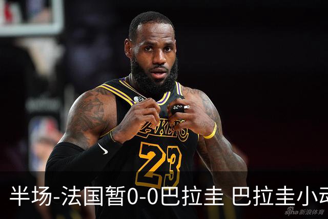 半场-法国暂0-0巴拉圭 巴拉圭小动作不断 法国8成控球双方0射正