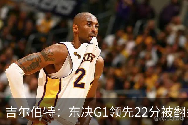 吉尔伯特：东决G1领先22分被翻盘决定了系列赛 我们无法从中恢复