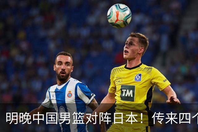 明晚中国男篮对阵日本！传来四个好消息，王俊杰杨瀚森双核领衔冲胜